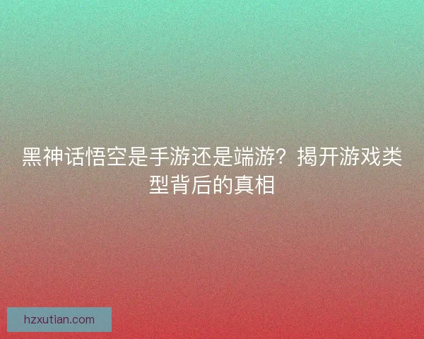 黑神话悟空是手游还是端游？揭开游戏类型背后的真相