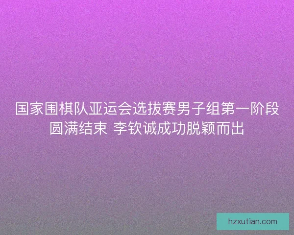 国家围棋队亚运会选拔赛男子组第一阶段圆满结束 李钦诚成功脱颖而出