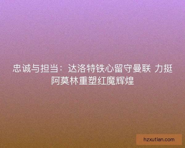 忠诚与担当：达洛特铁心留守曼联 力挺阿莫林重塑红魔辉煌