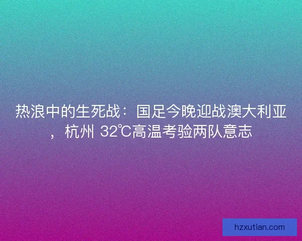 热浪中的生死战：国足今晚迎战澳大利亚，杭州 32℃高温考验两队意志