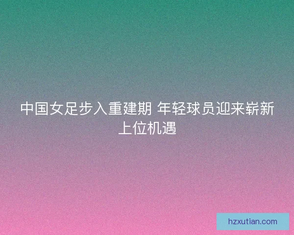 中国女足步入重建期 年轻球员迎来崭新上位机遇