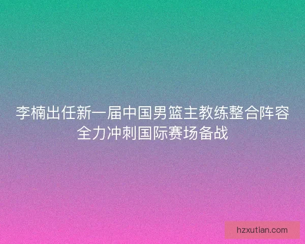 李楠出任新一届中国男篮主教练整合阵容全力冲刺国际赛场备战