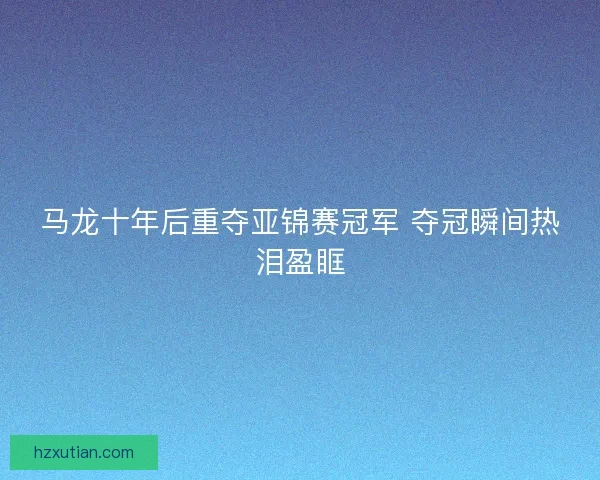 马龙十年后重夺亚锦赛冠军 夺冠瞬间热泪盈眶