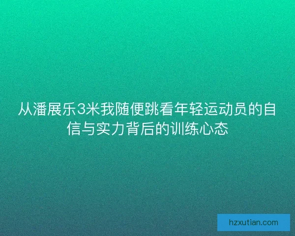 从潘展乐3米我随便跳看年轻运动员的自信与实力背后的训练心态
