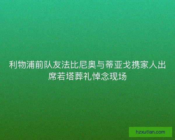利物浦前队友法比尼奥与蒂亚戈携家人出席若塔葬礼悼念现场
