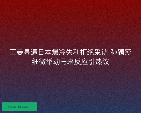王曼昱遭日本爆冷失利拒绝采访 孙颖莎细微举动马琳反应引热议