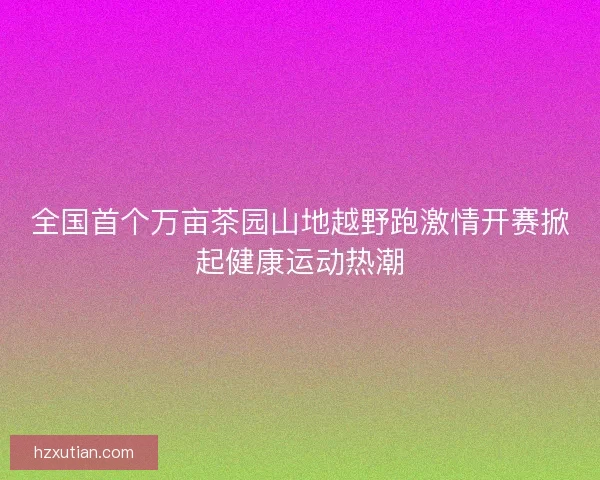 全国首个万亩茶园山地越野跑激情开赛掀起健康运动热潮