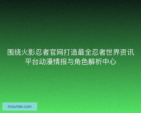 围绕火影忍者官网打造最全忍者世界资讯平台动漫情报与角色解析中心
