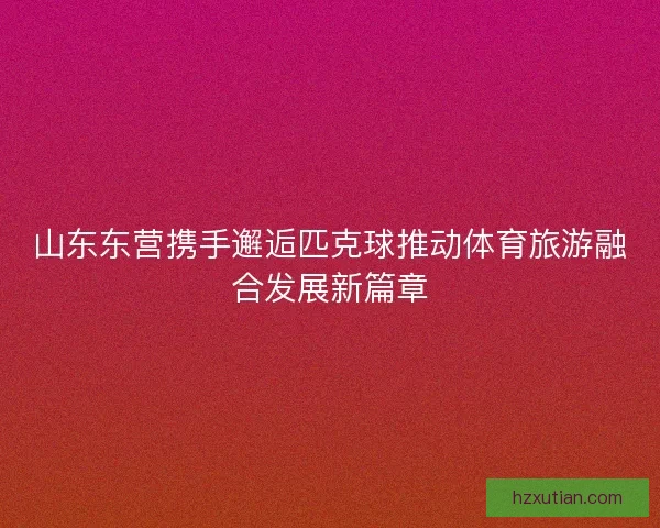 山东东营携手邂逅匹克球推动体育旅游融合发展新篇章