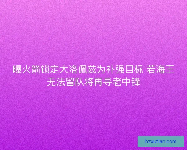 曝火箭锁定大洛佩兹为补强目标 若海王无法留队将再寻老中锋