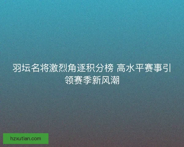 羽坛名将激烈角逐积分榜 高水平赛事引领赛季新风潮