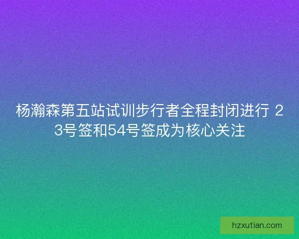 杨瀚森第五站试训步行者全程封闭进行 23号签和54号签成为核心关注