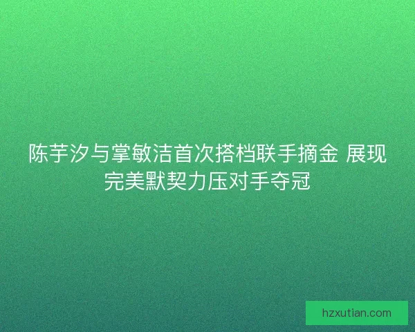 陈芋汐与掌敏洁首次搭档联手摘金 展现完美默契力压对手夺冠