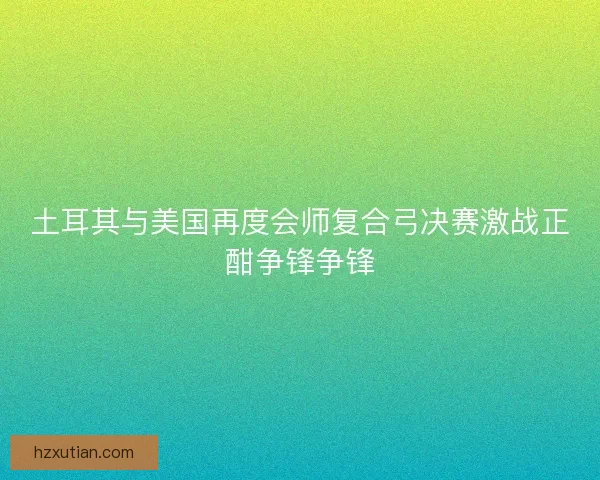 土耳其与美国再度会师复合弓决赛激战正酣争锋争锋 土耳其与美国再度会师复合弓决赛激战正酣争锋争锋
