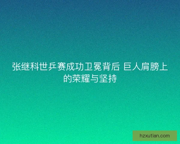 张继科世乒赛成功卫冕背后 巨人肩膀上的荣耀与坚持 张继科世乒赛成功卫冕背后 巨人肩膀上的荣耀与坚持