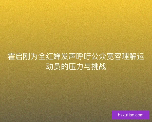 霍启刚为全红婵发声呼吁公众宽容理解运动员的压力与挑战 霍启刚为全红婵发声呼吁公众宽容理解运动员的压力与挑战