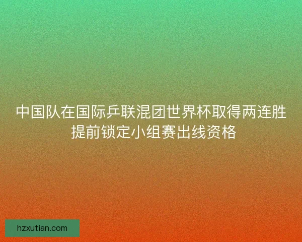 中国队在国际乒联混团世界杯取得两连胜 提前锁定小组赛出线资格 中国队在国际乒联混团世界杯取得两连胜 提前锁定小组赛出线资格