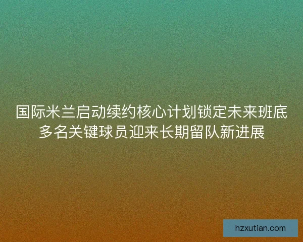 国际米兰启动续约核心计划锁定未来班底多名关键球员迎来长期留队新进展 国际米兰启动续约核心计划锁定未来班底多名关键球员迎来长期留队新进展