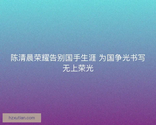 陈清晨荣耀告别国手生涯 为国争光书写无上荣光 陈清晨荣耀告别国手生涯 为国争光书写无上荣光