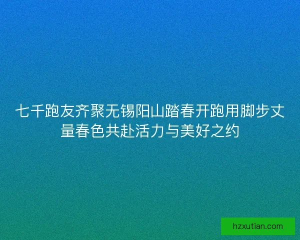 七千跑友齐聚无锡阳山踏春开跑用脚步丈量春色共赴活力与美好之约
