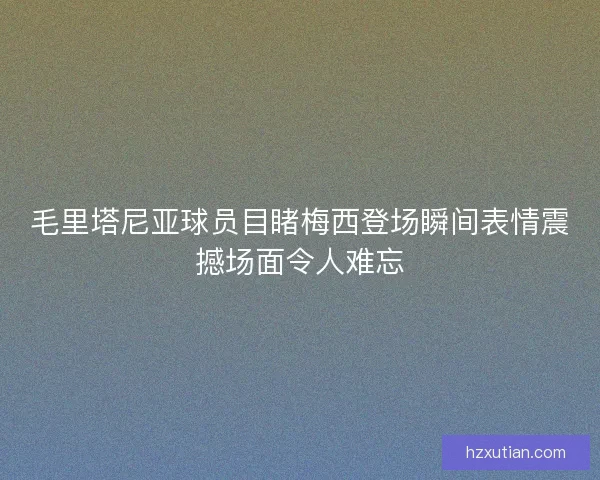 毛里塔尼亚球员目睹梅西登场瞬间表情震撼场面令人难忘 毛里塔尼亚球员目睹梅西登场瞬间表情震撼场面令人难忘