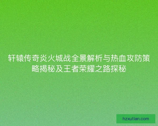 轩辕传奇炎火城战全景解析与热血攻防策略揭秘及王者荣耀之路探秘