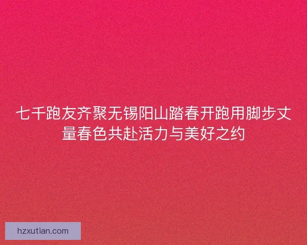 七千跑友齐聚无锡阳山踏春开跑用脚步丈量春色共赴活力与美好之约 七千跑友齐聚无锡阳山踏春开跑用脚步丈量春色共赴活力与美好之约