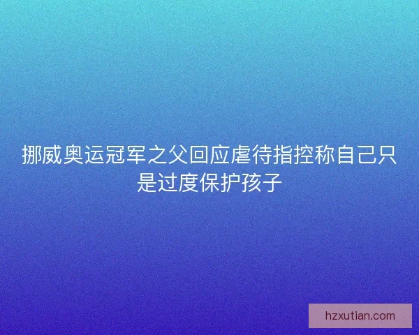 挪威奥运冠军之父回应虐待指控称自己只是过度保护孩子 挪威奥运冠军之父回应虐待指控称自己只是过度保护孩子